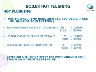 BOILER HOT FLUSHING
HOT FLUSHING
•

WATER WALL TEMP REQUIRED 150-190 DEG.C (TAKE
OIL GUNS OF BC ELEVATION)

• HOT OPEN FLUSHING START UP CRITERIA
•

IF HOT CYCLIC FLUSHING CRITERIA IF

• HOT CYCLIC FLUSHING QUALIFIES IF

FE
SIO2

> 100PPB
> 50PPB

FE
< 100PPB
SIO2 < 50PPB
FE
< 50PPB
SIO2 < 30PPB

• AFTER COLD FLUSHING START BCP WITH MINIMUM 30%
FEED FLOW & THROTTLE FRS VALVE.

 