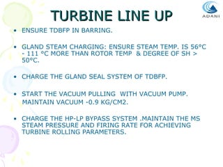TURBINE LINE UP
• ENSURE TDBFP IN BARRING.
• GLAND STEAM CHARGING: ENSURE STEAM TEMP. IS 56°C
- 111 °C MORE THAN ROTOR TEMP & DEGREE OF SH >
50°C.
• CHARGE THE GLAND SEAL SYSTEM OF TDBFP.
• START THE VACUUM PULLING WITH VACUUM PUMP.
MAINTAIN VACUUM -0.9 KG/CM2.
• CHARGE THE HP-LP BYPASS SYSTEM .MAINTAIN THE MS
STEAM PRESSURE AND FIRING RATE FOR ACHIEVING
TURBINE ROLLING PARAMETERS.

 