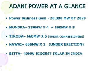 ADANI POWER AT A GLANCE
• Power Business Goal - 20,000 MW BY 2020
• MUNDRA– 330MW X 4 + 660MW X 5
• TIRODA– 660MW X 5

(UNDER COMMISSIONING)

• KAWAI– 660MW X 2

(UNDER ERECTION)

• BITTA– 40MW BIGGEST SOLAR IN INDIA

 