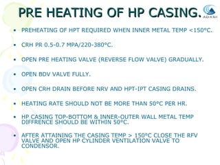 PRE HEATING OF HP CASING.
• PREHEATING OF HPT REQUIRED WHEN INNER METAL TEMP <150°C.
• CRH PR 0.5-0.7 MPA/220-380°C.
• OPEN PRE HEATING VALVE (REVERSE FLOW VALVE) GRADUALLY.
• OPEN BDV VALVE FULLY.
• OPEN CRH DRAIN BEFORE NRV AND HPT-IPT CASING DRAINS.
• HEATING RATE SHOULD NOT BE MORE THAN 50°C PER HR.
• HP CASING TOP-BOTTOM & INNER-OUTER WALL METAL TEMP
DIFFRENCE SHOULD BE WITHIN 50°C.
• AFTER ATTAINING THE CASING TEMP > 150°C CLOSE THE RFV
VALVE AND OPEN HP CYLINDER VENTILATION VALVE TO
CONDENSOR.

 