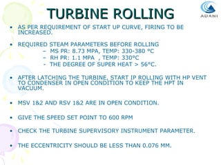 TURBINE ROLLING
• AS PER REQUIREMENT OF START UP CURVE, FIRING TO BE
INCREASED.
• REQUIRED
–
–
-

STEAM PARAMETERS BEFORE ROLLING
MS PR: 8.73 MPA, TEMP: 330-380 °C
RH PR: 1.1 MPA , TEMP: 330°C
THE DEGREE OF SUPER HEAT > 56°C.

• AFTER LATCHING THE TURBINE, START IP ROLLING WITH HP VENT
TO CONDENSER IN OPEN CONDITION TO KEEP THE HPT IN
VACUUM.
• MSV 1&2 AND RSV 1&2 ARE IN OPEN CONDITION.
• GIVE THE SPEED SET POINT TO 600 RPM
• CHECK THE TURBINE SUPERVISORY INSTRUMENT PARAMETER.
• THE ECCENTRICITY SHOULD BE LESS THAN 0.076 MM.

 