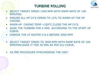 TURBINE ROLLING
• SELECT TARGET SPEED 1500 RPM WITH RAMP RATE OF 100
RPM/MIN.
• ENSURE ALL HP CV’S OPENS TO 12% TO WARM UP THE HP
CASING.
• WHEN HP CASING TEMP >320°C.CLOSE THE HP CV’S.
• SOAK THE TURBINE FOR 4 HRS ACCORDING TO THE START UP
CURVE.
• CHARGE THE LP HEATER 5 & 6 BEFORE 3000 RPM
• SELECT TARGET SPEED TO 3000 RPM WITH RAMP RATE OF 100
RPM/MIN.SOAK IT FOR 30 MIN AS PER S/U CURVE.
• AS PER PROCEDURE SYNCHRONISE THE UNIT.

 
