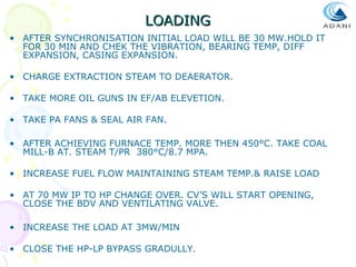 LOADING
• AFTER SYNCHRONISATION INITIAL LOAD WILL BE 30 MW.HOLD IT
FOR 30 MIN AND CHEK THE VIBRATION, BEARING TEMP, DIFF
EXPANSION, CASING EXPANSION.
• CHARGE EXTRACTION STEAM TO DEAERATOR.
• TAKE MORE OIL GUNS IN EF/AB ELEVETION.
• TAKE PA FANS & SEAL AIR FAN.
• AFTER ACHIEVING FURNACE TEMP. MORE THEN 450°C. TAKE COAL
MILL-B AT. STEAM T/PR 380°C/8.7 MPA.
• INCREASE FUEL FLOW MAINTAINING STEAM TEMP.& RAISE LOAD
• AT 70 MW IP TO HP CHANGE OVER. CV’S WILL START OPENING,
CLOSE THE BDV AND VENTILATING VALVE.
• INCREASE THE LOAD AT 3MW/MIN
• CLOSE THE HP-LP BYPASS GRADULLY.

 