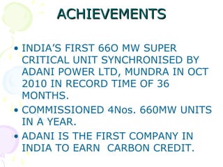 ACHIEVEMENTS
• INDIA’S FIRST 66O MW SUPER
CRITICAL UNIT SYNCHRONISED BY
ADANI POWER LTD, MUNDRA IN OCT
2010 IN RECORD TIME OF 36
MONTHS.
• COMMISSIONED 4Nos. 660MW UNITS
IN A YEAR.
• ADANI IS THE FIRST COMPANY IN
INDIA TO EARN CARBON CREDIT.

 