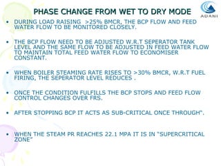 PHASE CHANGE FROM WET TO DRY MODE
• DURING LOAD RAISING >25% BMCR, THE BCP FLOW AND FEED
WATER FLOW TO BE MONITORED CLOSELY.
• THE BCP FLOW NEED TO BE ADJUSTED W.R.T SEPERATOR TANK
LEVEL AND THE SAME FLOW TO BE ADJUSTED IN FEED WATER FLOW
TO MAINTAIN TOTAL FEED WATER FLOW TO ECONOMISER
CONSTANT.
• WHEN BOILER STEAMING RATE RISES TO >30% BMCR, W.R.T FUEL
FIRING, THE SEPERATOR LEVEL REDUCES .
• ONCE THE CONDITION FULFILLS THE BCP STOPS AND FEED FLOW
CONTROL CHANGES OVER FRS.
• AFTER STOPPING BCP IT ACTS AS SUB-CRITICAL ONCE THROUGH“.

• WHEN THE STEAM PR REACHES 22.1 MPA IT IS IN “SUPERCRITICAL
ZONE”

 