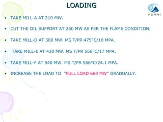 LOADING
• TAKE MILL-A AT 210 MW.
• CUT THE OIL SUPPORT AT 260 MW AS PER THE FLAME CONDITION.
• TAKE MILL-D AT 300 MW. MS T/PR 475°C/10 MPA.
•

TAKE MILL-E AT 430 MW. MS T/PR 566°C/17 MPA.

• TAKE MILL-F AT 540 MW. MS T/PR 566°C/24.1 MPA.
• INCREASE THE LOAD TO “FULL LOAD 660 MW” GRADUALLY.

 