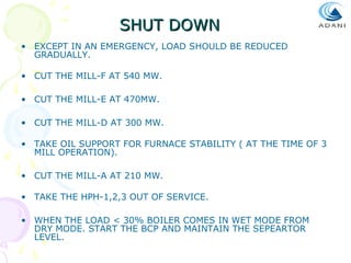 SHUT DOWN
• EXCEPT IN AN EMERGENCY, LOAD SHOULD BE REDUCED
GRADUALLY.
• CUT THE MILL-F AT 540 MW.
• CUT THE MILL-E AT 470MW.
• CUT THE MILL-D AT 300 MW.
• TAKE OIL SUPPORT FOR FURNACE STABILITY ( AT THE TIME OF 3
MILL OPERATION).
• CUT THE MILL-A AT 210 MW.
• TAKE THE HPH-1,2,3 OUT OF SERVICE.
• WHEN THE LOAD < 30% BOILER COMES IN WET MODE FROM
DRY MODE. START THE BCP AND MAINTAIN THE SEPEARTOR
LEVEL.

 
