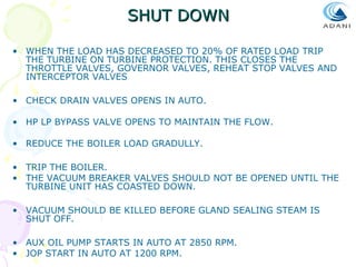 SHUT DOWN
• WHEN THE LOAD HAS DECREASED TO 20% OF RATED LOAD TRIP
THE TURBINE ON TURBINE PROTECTION. THIS CLOSES THE
THROTTLE VALVES, GOVERNOR VALVES, REHEAT STOP VALVES AND
INTERCEPTOR VALVES
• CHECK DRAIN VALVES OPENS IN AUTO.
• HP LP BYPASS VALVE OPENS TO MAINTAIN THE FLOW.
• REDUCE THE BOILER LOAD GRADULLY.
• TRIP THE BOILER.
• THE VACUUM BREAKER VALVES SHOULD NOT BE OPENED UNTIL THE
TURBINE UNIT HAS COASTED DOWN.
• VACUUM SHOULD BE KILLED BEFORE GLAND SEALING STEAM IS
SHUT OFF.
• AUX OIL PUMP STARTS IN AUTO AT 2850 RPM.
• JOP START IN AUTO AT 1200 RPM.

 