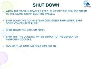 SHUT DOWN
• WHEN THE VACUUM REACHES ZERO, SHUT OFF THE SEALING STEAM
TO THE GLAND STEAM CONTROL VALVES.
• SHUT DOWN THE GLAND STEAM CONDENSER EXHAUSTER. SHUT
DOWN CONDENSATE PUMP.
• SHUT DOWN THE VACUUM PUMP.
• SHUT OFF THE COOLING WATER SUPPLY TO THE GENERATOR
HYDROGEN COOLERS.
• ENSURE THAT BARRING GEAR HAS CUT IN.

 