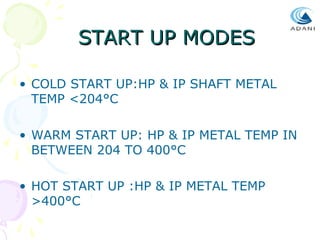 START UP MODES
• COLD START UP:HP & IP SHAFT METAL
TEMP <204°C
• WARM START UP: HP & IP METAL TEMP IN
BETWEEN 204 TO 400°C
• HOT START UP :HP & IP METAL TEMP
>400°C

 