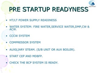 PRE STARTUP READYNESS
• HT/LT POWER SUPPLY READINESS
• WATER SYSTEM: FIRE WATER,SERVICE WATER,DMP,CW &
ACW.
• CCCW SYSTEM
• COMPRESSOR SYSTEM
• AUXILIARY STEAM. (S/B UNIT OR AUX BOILER).
• START CEP AND MDBFP.
• CHECK THE BCP SYSTEM IS READY.

 