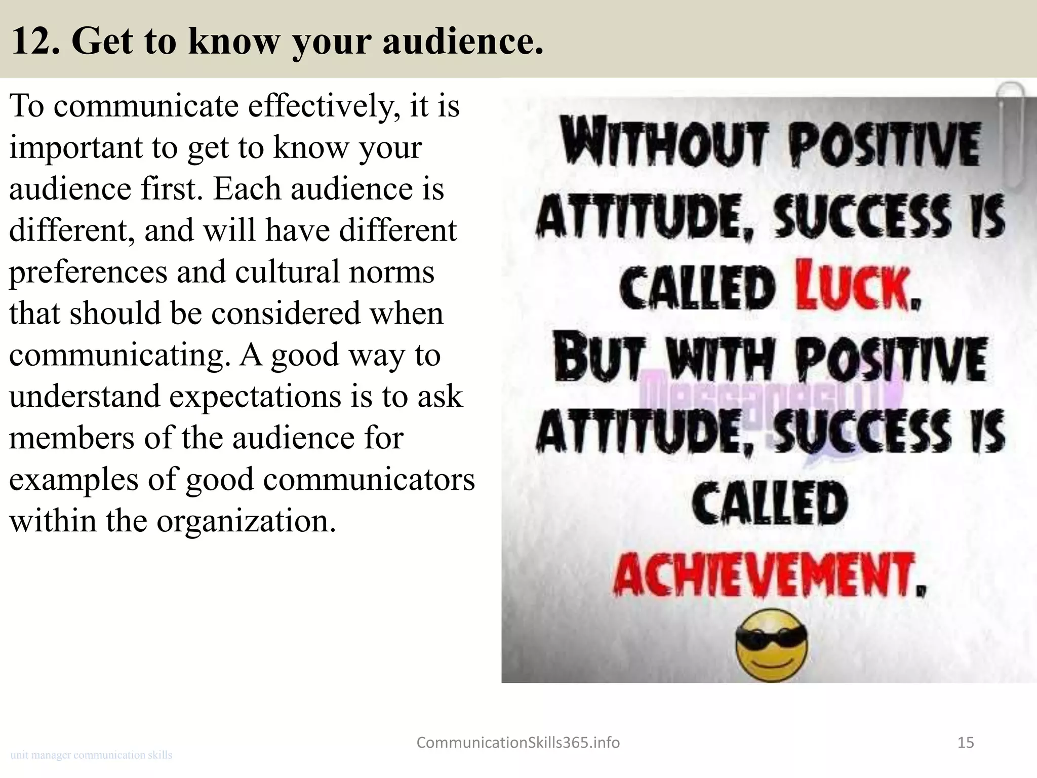 12. Get to know your audience.
To communicate effectively, it is
important to get to know your
audience first. Each audience is
different, and will have different
preferences and cultural norms
that should be considered when
communicating. A good way to
understand expectations is to ask
members of the audience for
examples of good communicators
within the organization.
CommunicationSkills365.info 15
unit manager communication skills
 