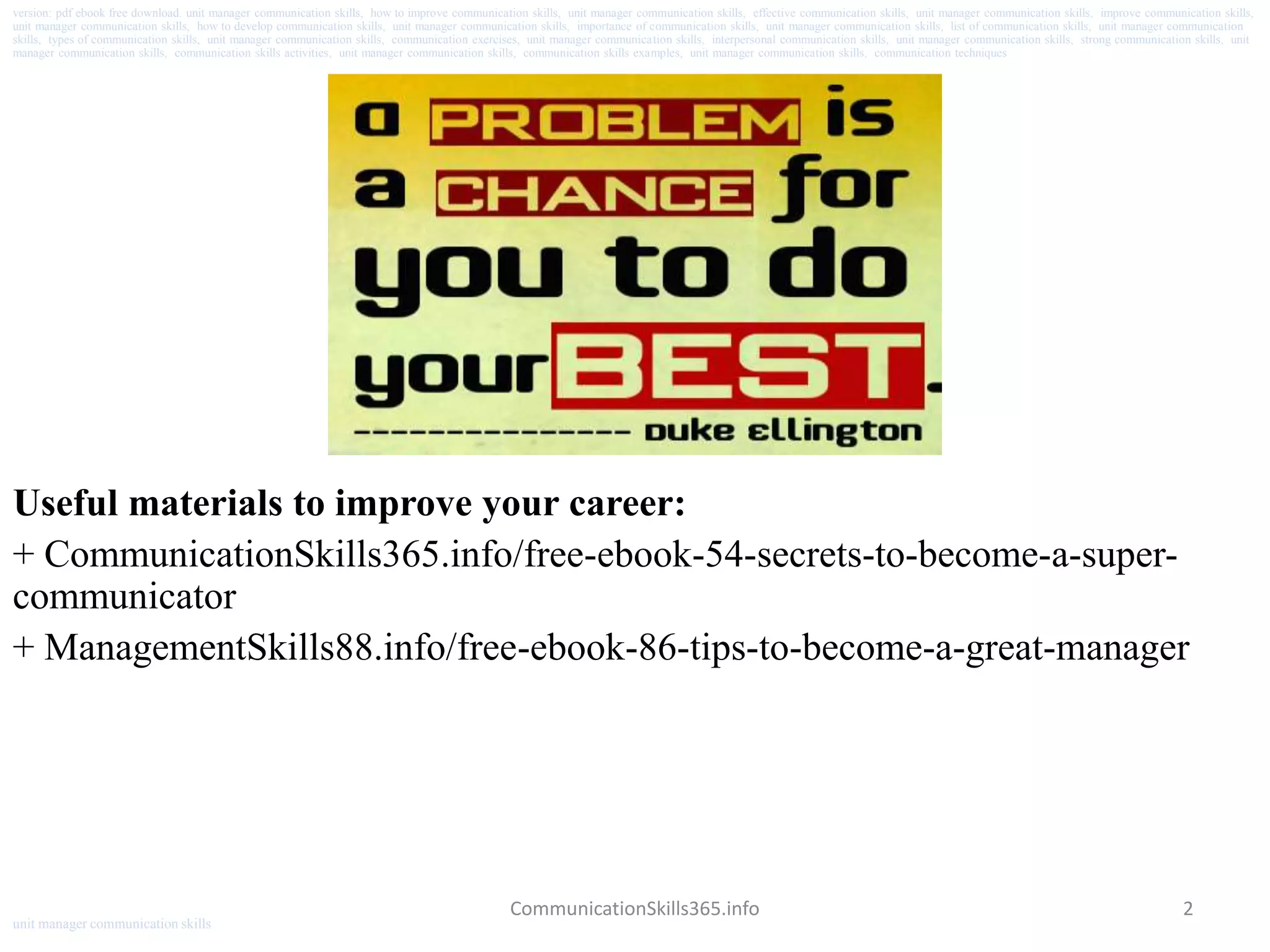 2
Useful materials to improve your career:
+ CommunicationSkills365.info/free-ebook-54-secrets-to-become-a-super-
communicator
+ ManagementSkills88.info/free-ebook-86-tips-to-become-a-great-manager
CommunicationSkills365.info
version: pdf ebook free download. unit manager communication skills, how to improve communication skills, unit manager communication skills, effective communication skills, unit manager communication skills, improve communication skills,
unit manager communication skills, how to develop communication skills, unit manager communication skills, importance of communication skills, unit manager communication skills, list of communication skills, unit manager communication
skills, types of communication skills, unit manager communication skills, communication exercises, unit manager communication skills, interpersonal communication skills, unit manager communication skills, strong communication skills, unit
manager communication skills, communication skills activities, unit manager communication skills, communication skills examples, unit manager communication skills, communication techniques
unit manager communication skills
 