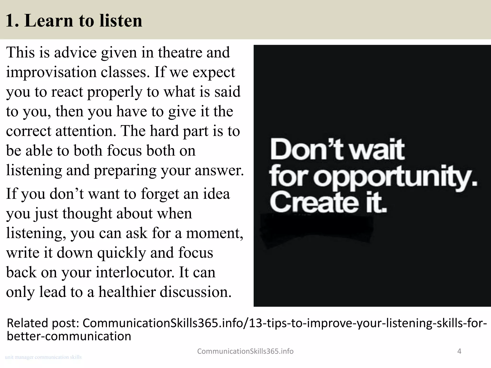 1. Learn to listen
This is advice given in theatre and
improvisation classes. If we expect
you to react properly to what is said
to you, then you have to give it the
correct attention. The hard part is to
be able to both focus both on
listening and preparing your answer.
If you don’t want to forget an idea
you just thought about when
listening, you can ask for a moment,
write it down quickly and focus
back on your interlocutor. It can
only lead to a healthier discussion.
CommunicationSkills365.info 4
Related post: CommunicationSkills365.info/13-tips-to-improve-your-listening-skills-for-
better-communication
unit manager communication skills
 