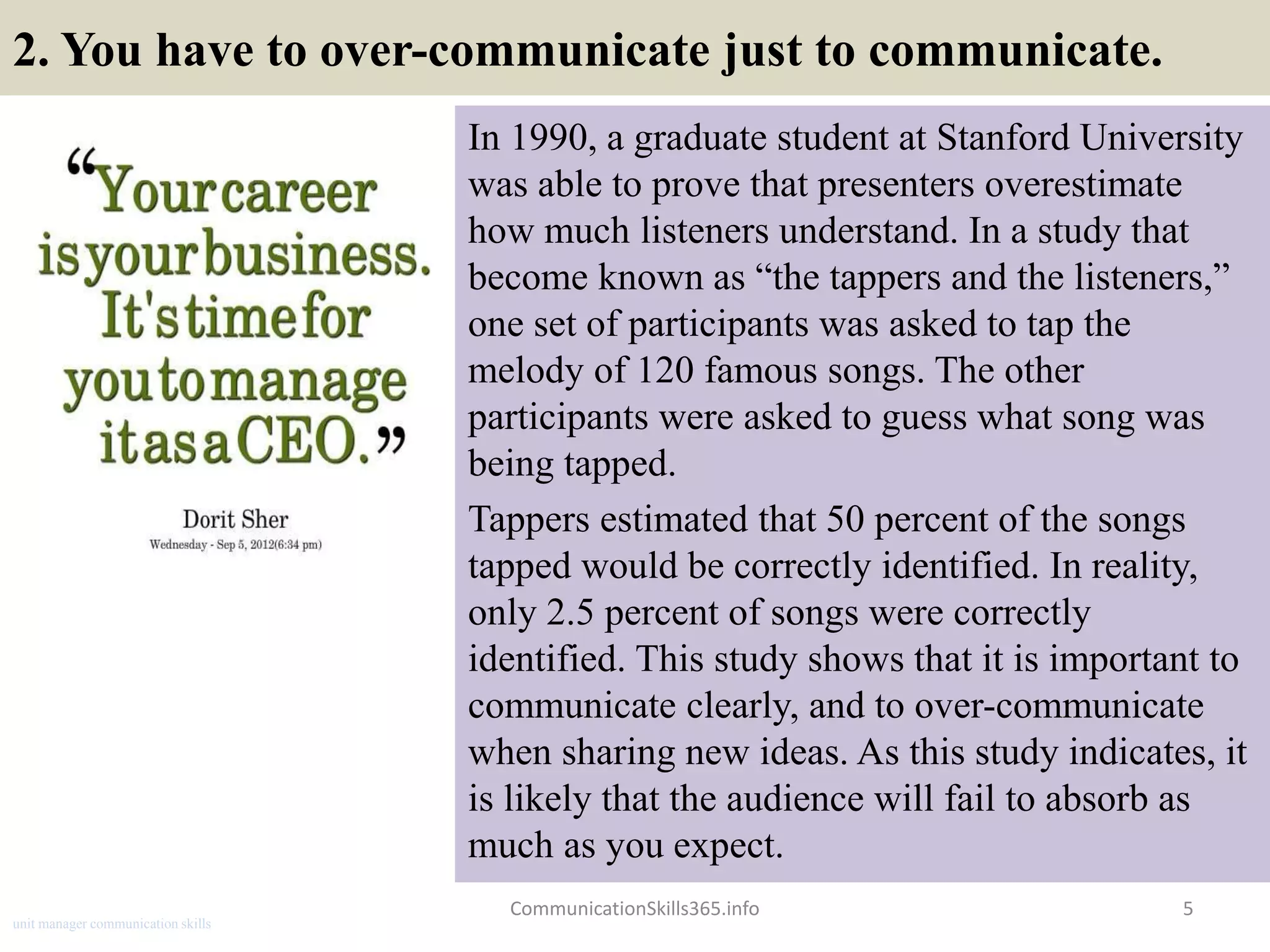 2. You have to over-communicate just to communicate.
In 1990, a graduate student at Stanford University
was able to prove that presenters overestimate
how much listeners understand. In a study that
become known as “the tappers and the listeners,”
one set of participants was asked to tap the
melody of 120 famous songs. The other
participants were asked to guess what song was
being tapped.
Tappers estimated that 50 percent of the songs
tapped would be correctly identified. In reality,
only 2.5 percent of songs were correctly
identified. This study shows that it is important to
communicate clearly, and to over-communicate
when sharing new ideas. As this study indicates, it
is likely that the audience will fail to absorb as
much as you expect.
5CommunicationSkills365.info
unit manager communication skills
 