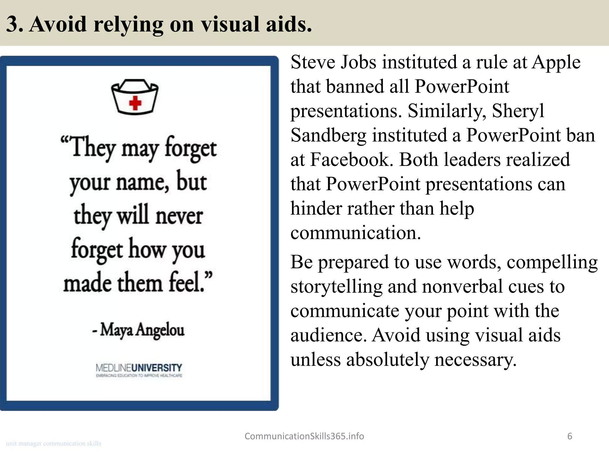 3. Avoid relying on visual aids.
Steve Jobs instituted a rule at Apple
that banned all PowerPoint
presentations. Similarly, Sheryl
Sandberg instituted a PowerPoint ban
at Facebook. Both leaders realized
that PowerPoint presentations can
hinder rather than help
communication.
Be prepared to use words, compelling
storytelling and nonverbal cues to
communicate your point with the
audience. Avoid using visual aids
unless absolutely necessary.
CommunicationSkills365.info 6
unit manager communication skills
 