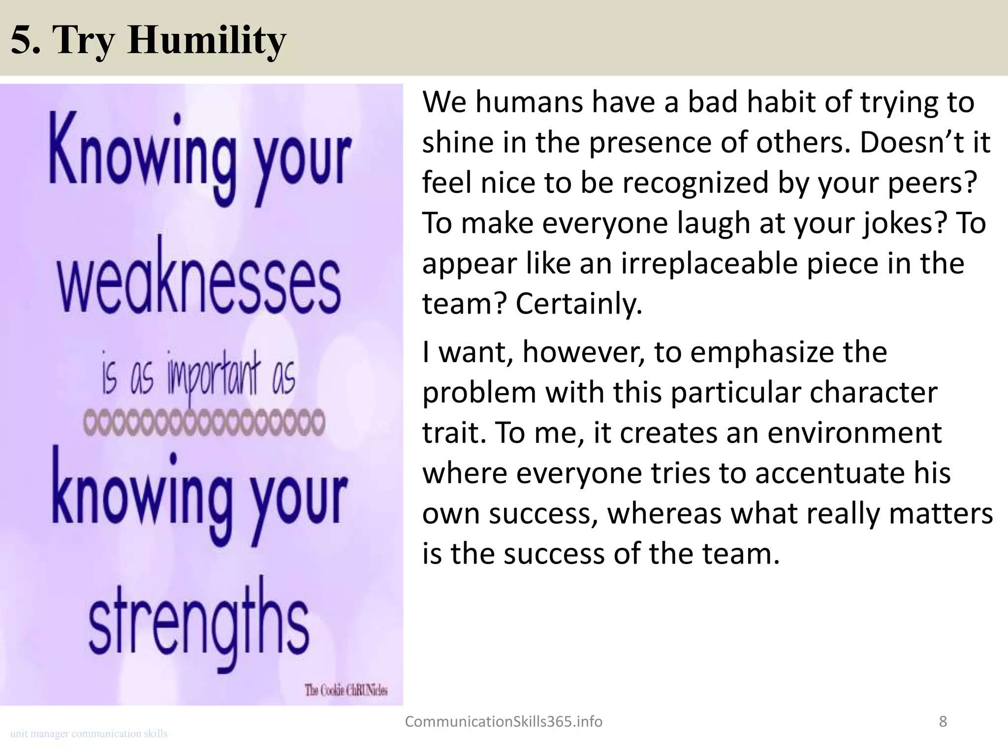 5. Try Humility
We humans have a bad habit of trying to
shine in the presence of others. Doesn’t it
feel nice to be recognized by your peers?
To make everyone laugh at your jokes? To
appear like an irreplaceable piece in the
team? Certainly.
I want, however, to emphasize the
problem with this particular character
trait. To me, it creates an environment
where everyone tries to accentuate his
own success, whereas what really matters
is the success of the team.
8CommunicationSkills365.info
unit manager communication skills
 