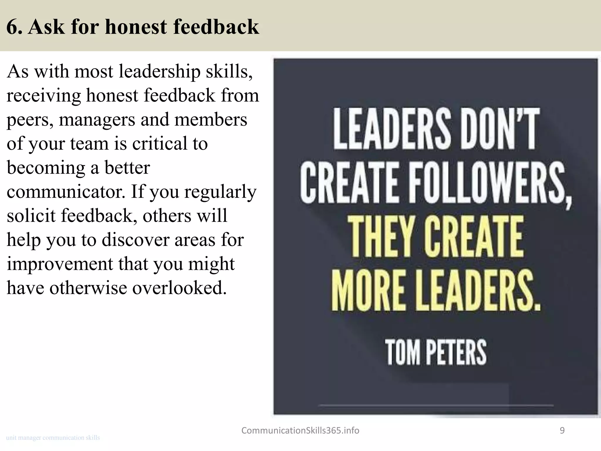 6. Ask for honest feedback
As with most leadership skills,
receiving honest feedback from
peers, managers and members
of your team is critical to
becoming a better
communicator. If you regularly
solicit feedback, others will
help you to discover areas for
improvement that you might
have otherwise overlooked.
CommunicationSkills365.info 9
unit manager communication skills
 