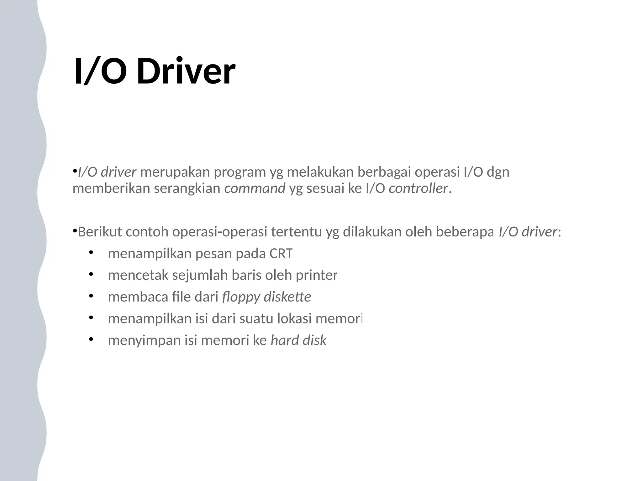 I/O Driver
•I/O driver merupakan program yg melakukan berbagai operasi I/O dgn
memberikan serangkian command yg sesuai ke I/O controller.
•Berikut contoh operasi-operasi tertentu yg dilakukan oleh beberapa I/O driver:
• menampilkan pesan pada CRT
• mencetak sejumlah baris oleh printer
• membaca file dari floppy diskette
• menampilkan isi dari suatu lokasi memori
• menyimpan isi memori ke hard disk
 
