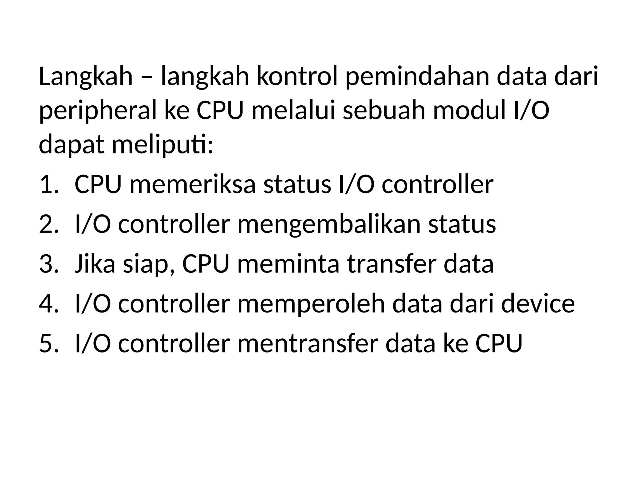 Langkah – langkah kontrol pemindahan data dari
peripheral ke CPU melalui sebuah modul I/O
dapat meliputi:
1. CPU memeriksa status I/O controller
2. I/O controller mengembalikan status
3. Jika siap, CPU meminta transfer data
4. I/O controller memperoleh data dari device
5. I/O controller mentransfer data ke CPU
 