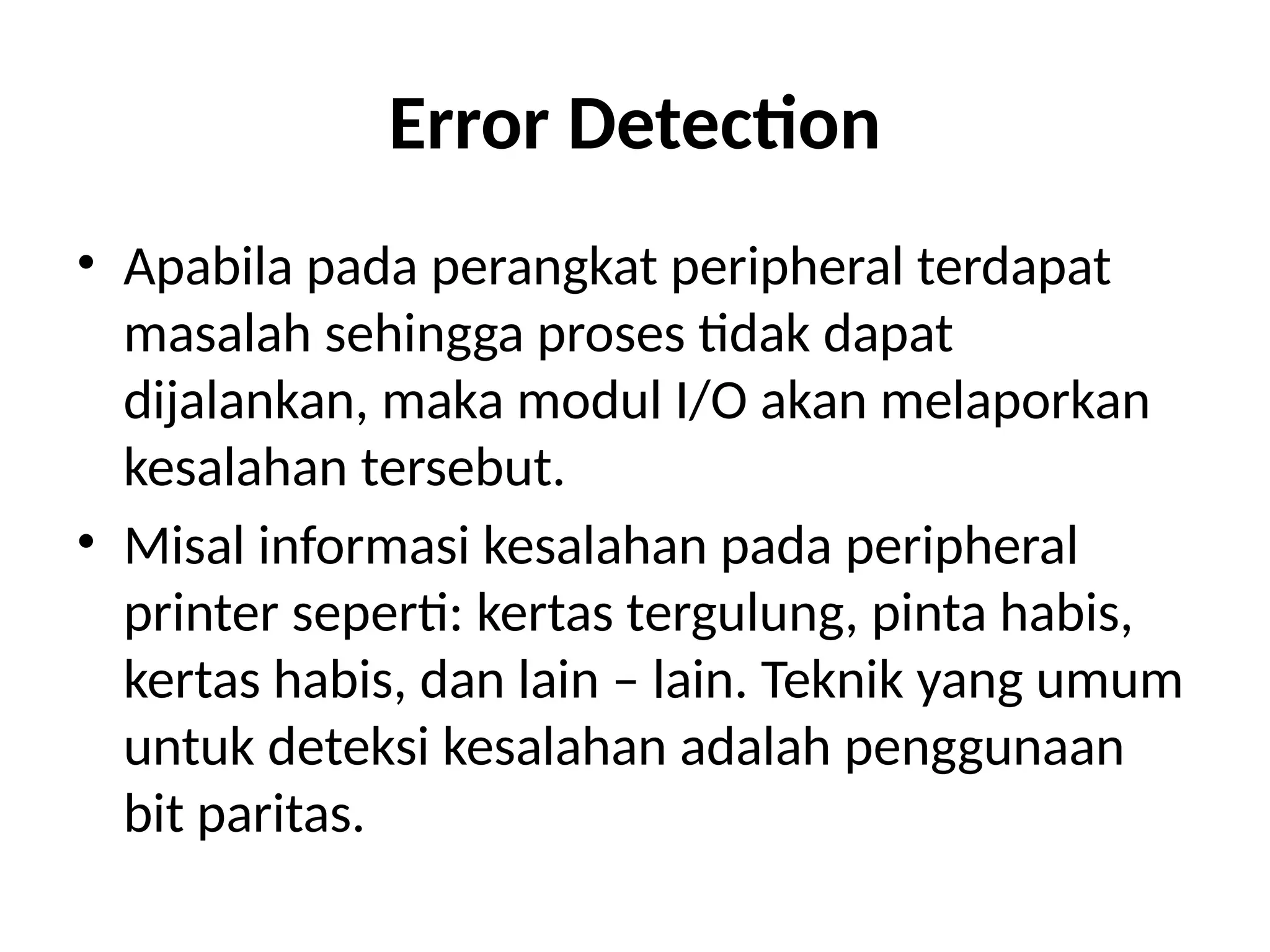 Error Detection
• Apabila pada perangkat peripheral terdapat
masalah sehingga proses tidak dapat
dijalankan, maka modul I/O akan melaporkan
kesalahan tersebut.
• Misal informasi kesalahan pada peripheral
printer seperti: kertas tergulung, pinta habis,
kertas habis, dan lain – lain. Teknik yang umum
untuk deteksi kesalahan adalah penggunaan
bit paritas.
 