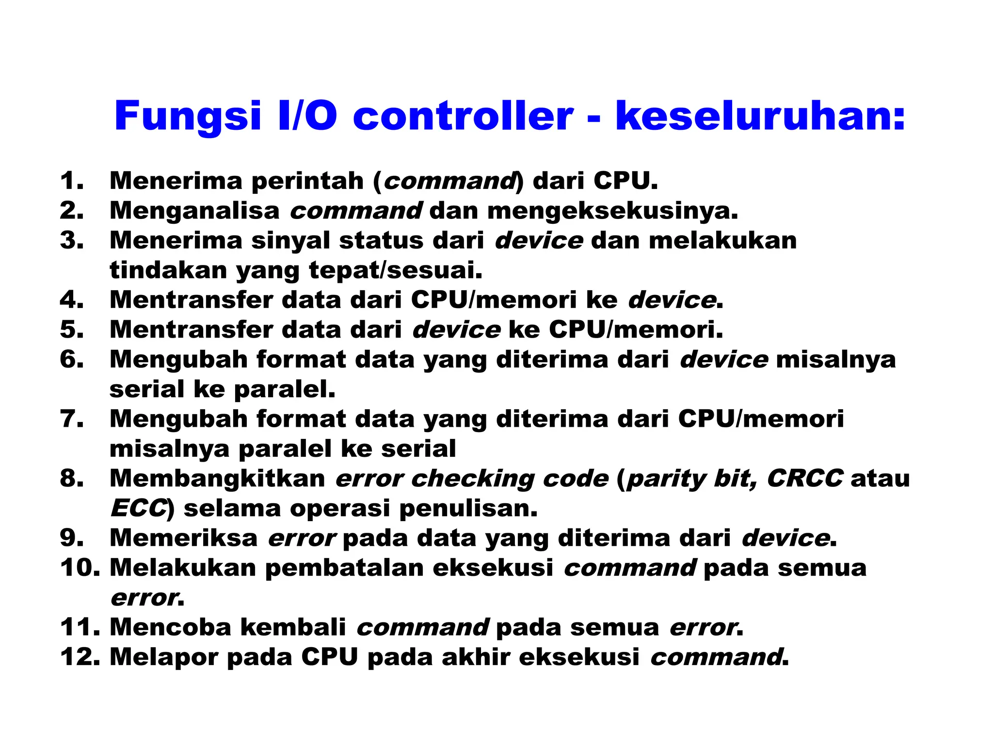 1. Menerima perintah (command) dari CPU.
2. Menganalisa command dan mengeksekusinya.
3. Menerima sinyal status dari device dan melakukan
tindakan yang tepat/sesuai.
4. Mentransfer data dari CPU/memori ke device.
5. Mentransfer data dari device ke CPU/memori.
6. Mengubah format data yang diterima dari device misalnya
serial ke paralel.
7. Mengubah format data yang diterima dari CPU/memori
misalnya paralel ke serial
8. Membangkitkan error checking code (parity bit, CRCC atau
ECC) selama operasi penulisan.
9. Memeriksa error pada data yang diterima dari device.
10. Melakukan pembatalan eksekusi command pada semua
error.
11. Mencoba kembali command pada semua error.
12. Melapor pada CPU pada akhir eksekusi command.
Fungsi I/O controller - keseluruhan:
 