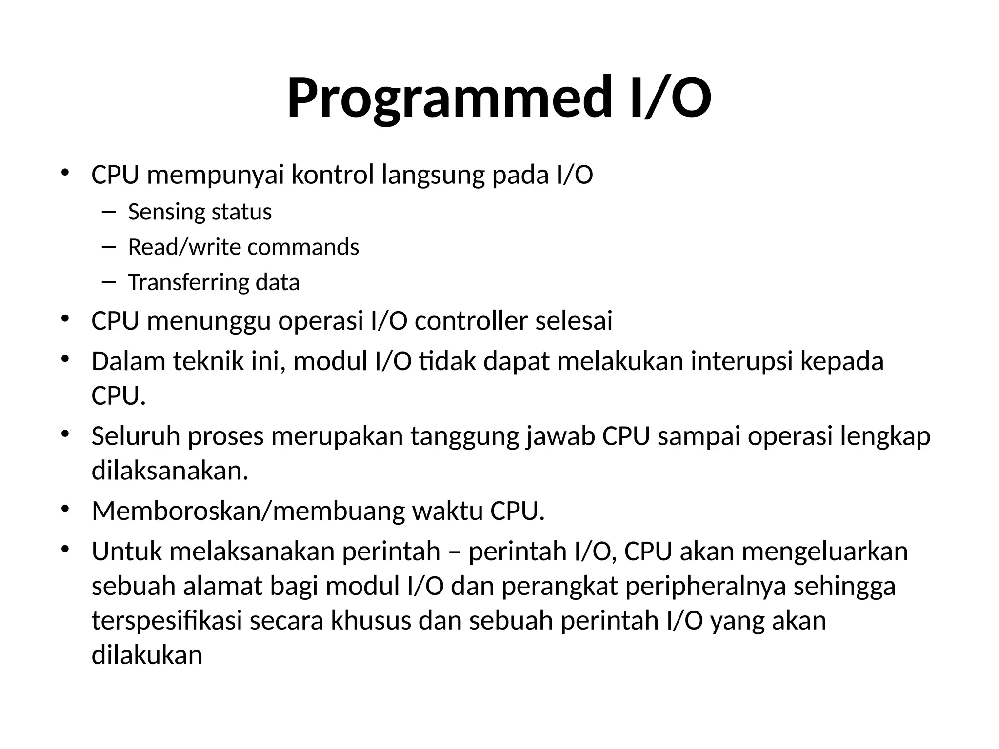 Programmed I/O
• CPU mempunyai kontrol langsung pada I/O
– Sensing status
– Read/write commands
– Transferring data
• CPU menunggu operasi I/O controller selesai
• Dalam teknik ini, modul I/O tidak dapat melakukan interupsi kepada
CPU.
• Seluruh proses merupakan tanggung jawab CPU sampai operasi lengkap
dilaksanakan.
• Memboroskan/membuang waktu CPU.
• Untuk melaksanakan perintah – perintah I/O, CPU akan mengeluarkan
sebuah alamat bagi modul I/O dan perangkat peripheralnya sehingga
terspesifikasi secara khusus dan sebuah perintah I/O yang akan
dilakukan
 