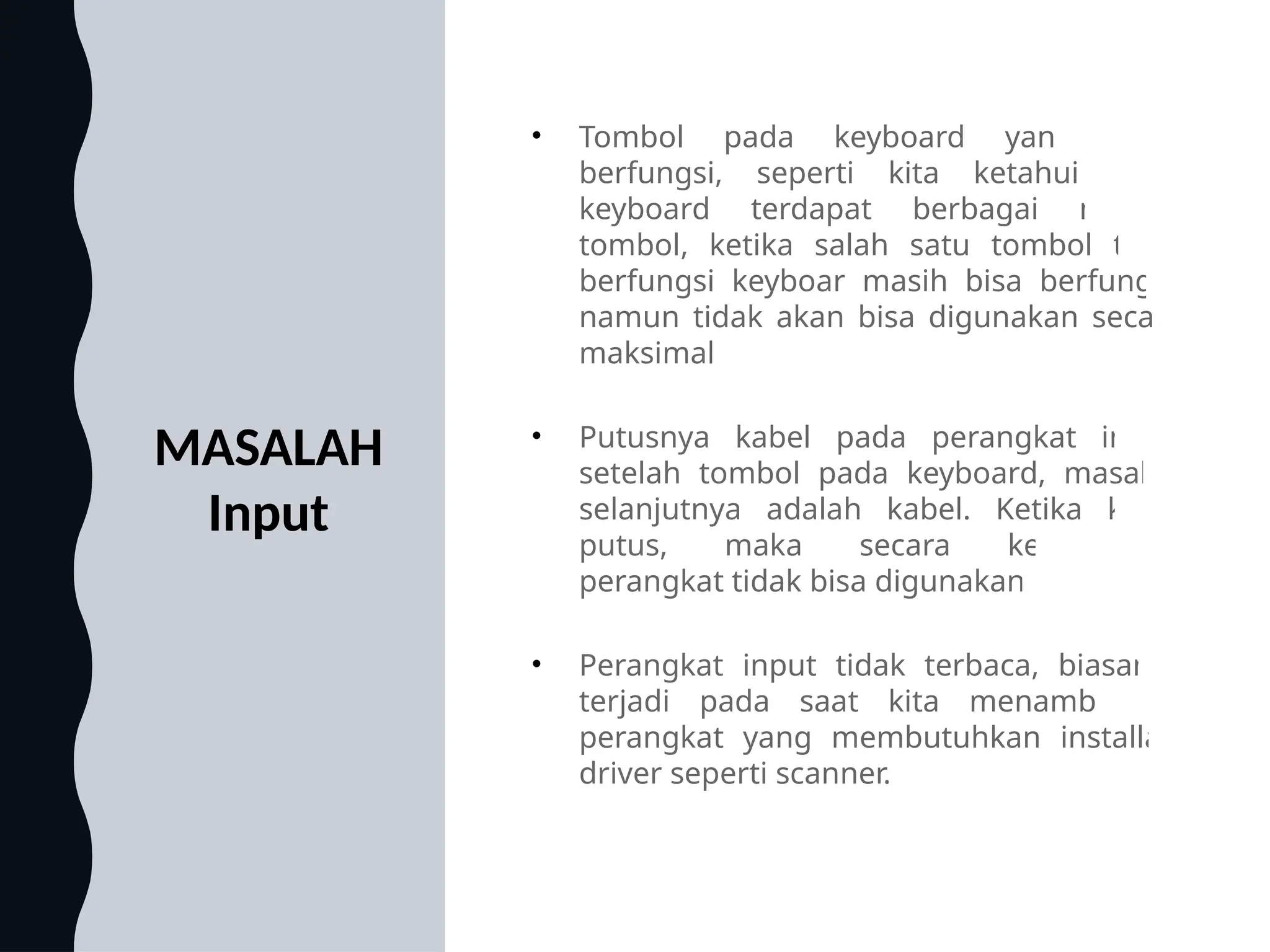 MASALAH
Input
• Tombol pada keyboard yang tidak
berfungsi, seperti kita ketahui pada
keyboard terdapat berbagai macam
tombol, ketika salah satu tombol tidak
berfungsi keyboar masih bisa berfungsi,
namun tidak akan bisa digunakan secara
maksimal
• Putusnya kabel pada perangkat input,
setelah tombol pada keyboard, masalah
selanjutnya adalah kabel. Ketika kabel
putus, maka secara keseluruhan
perangkat tidak bisa digunakan
• Perangkat input tidak terbaca, biasanya
terjadi pada saat kita menambahkan
perangkat yang membutuhkan installasi
driver seperti scanner.
 