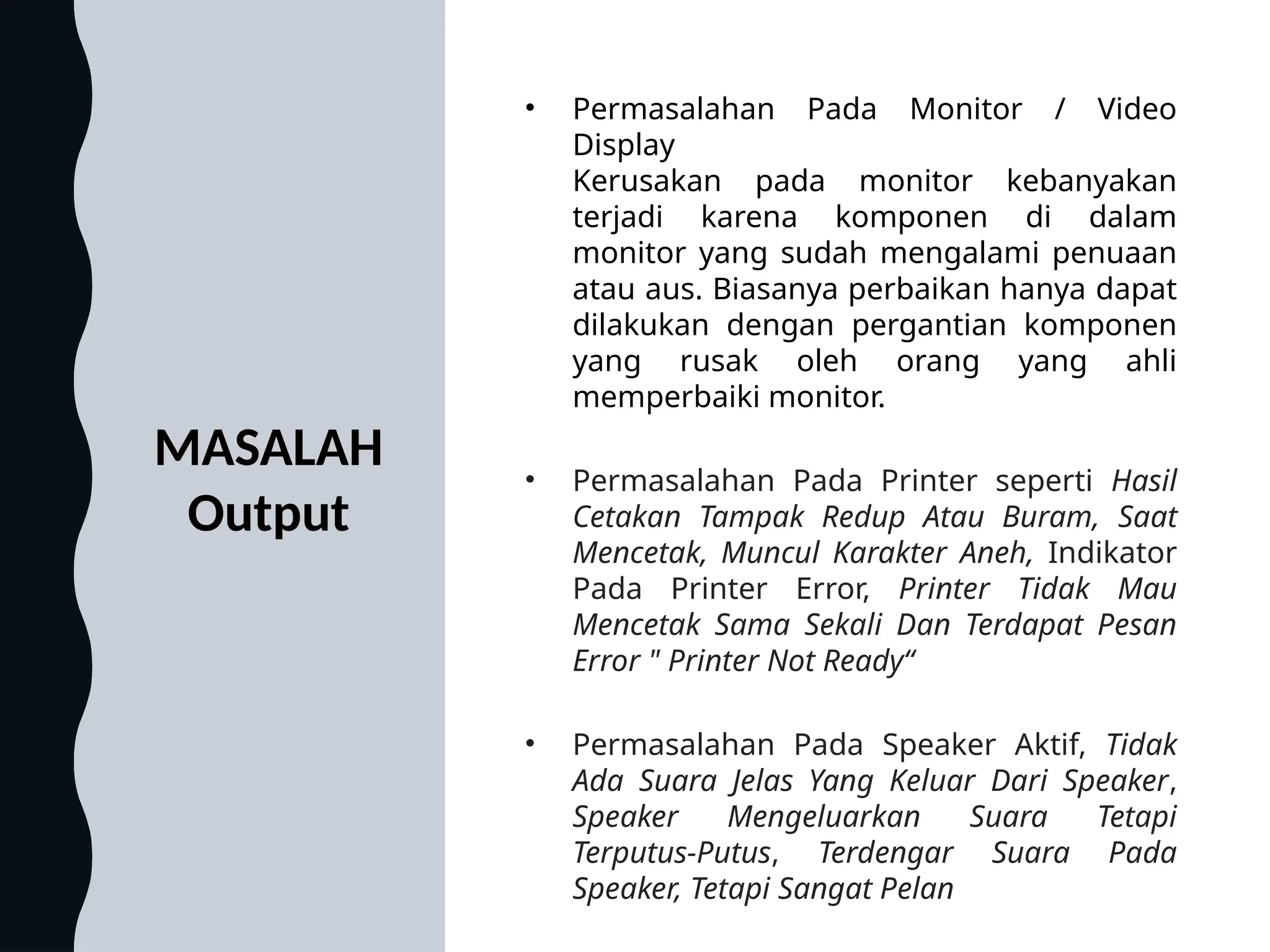 MASALAH
Output
• Permasalahan Pada Monitor / Video
Display
Kerusakan pada monitor kebanyakan
terjadi karena komponen di dalam
monitor yang sudah mengalami penuaan
atau aus. Biasanya perbaikan hanya dapat
dilakukan dengan pergantian komponen
yang rusak oleh orang yang ahli
memperbaiki monitor.
• Permasalahan Pada Printer seperti Hasil
Cetakan Tampak Redup Atau Buram, Saat
Mencetak, Muncul Karakter Aneh, Indikator
Pada Printer Error, Printer Tidak Mau
Mencetak Sama Sekali Dan Terdapat Pesan
Error " Printer Not Ready“
• Permasalahan Pada Speaker Aktif, Tidak
Ada Suara Jelas Yang Keluar Dari Speaker,
Speaker Mengeluarkan Suara Tetapi
Terputus-Putus, Terdengar Suara Pada
Speaker, Tetapi Sangat Pelan
 