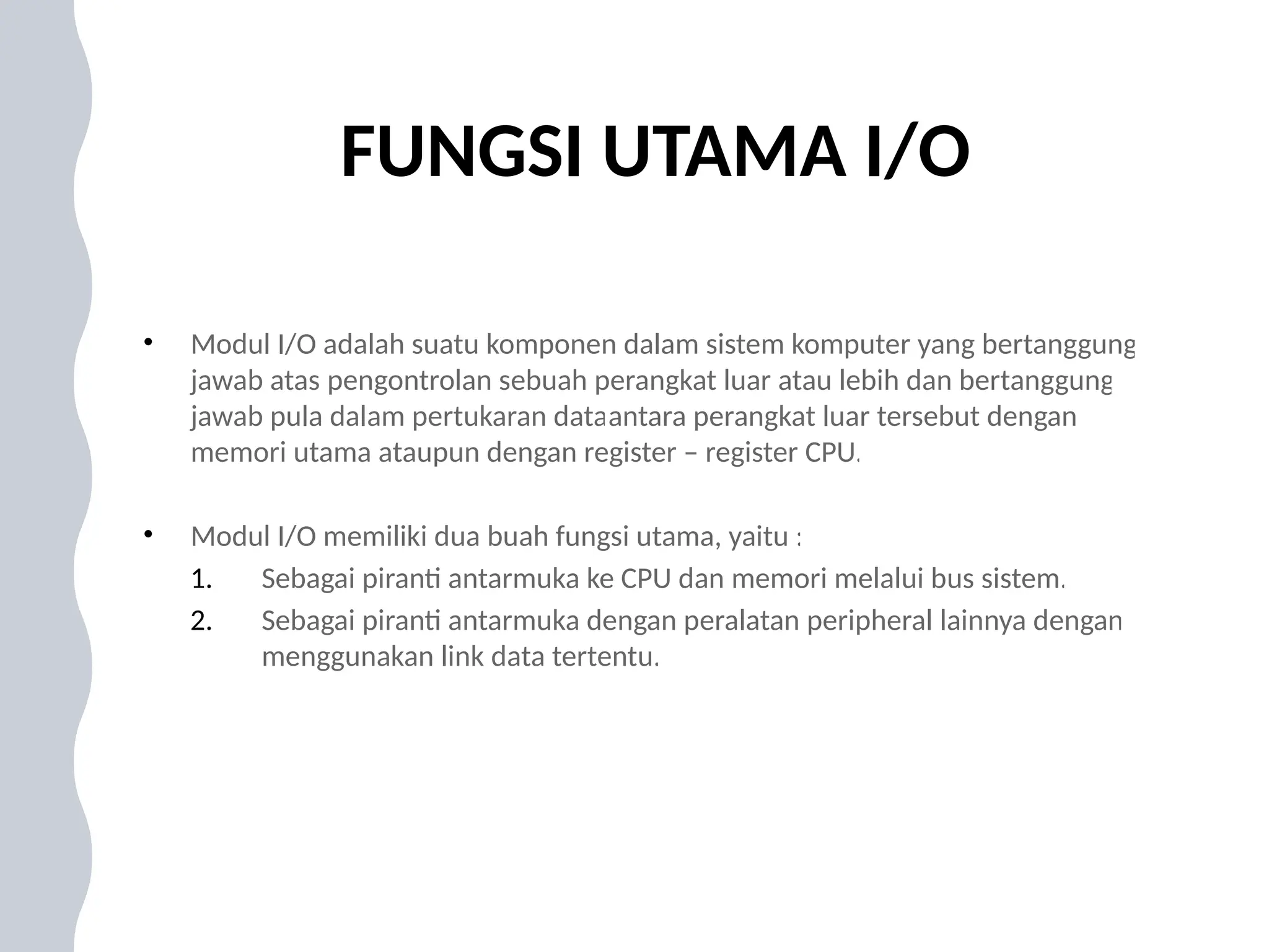 FUNGSI UTAMA I/O
• Modul I/O adalah suatu komponen dalam sistem komputer yang bertanggung
jawab atas pengontrolan sebuah perangkat luar atau lebih dan bertanggung
jawab pula dalam pertukaran dataantara perangkat luar tersebut dengan
memori utama ataupun dengan register – register CPU.
• Modul I/O memiliki dua buah fungsi utama, yaitu :
1. Sebagai piranti antarmuka ke CPU dan memori melalui bus sistem.
2. Sebagai piranti antarmuka dengan peralatan peripheral lainnya dengan
menggunakan link data tertentu.
 