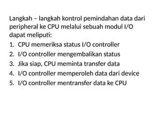 Langkah – langkah kontrol pemindahan data dari
peripheral ke CPU melalui sebuah modul I/O
dapat meliputi:
1. CPU memeriksa status I/O controller
2. I/O controller mengembalikan status
3. Jika siap, CPU meminta transfer data
4. I/O controller memperoleh data dari device
5. I/O controller mentransfer data ke CPU
 