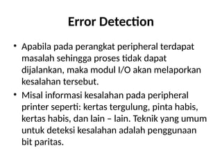 Error Detection
• Apabila pada perangkat peripheral terdapat
masalah sehingga proses tidak dapat
dijalankan, maka modul I/O akan melaporkan
kesalahan tersebut.
• Misal informasi kesalahan pada peripheral
printer seperti: kertas tergulung, pinta habis,
kertas habis, dan lain – lain. Teknik yang umum
untuk deteksi kesalahan adalah penggunaan
bit paritas.
 