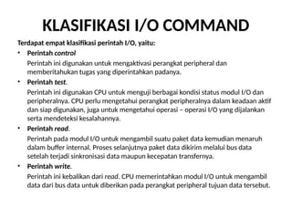 KLASIFIKASI I/O COMMAND
Terdapat empat klasifikasi perintah I/O, yaitu:
• Perintah control
Perintah ini digunakan untuk mengaktivasi perangkat peripheral dan
memberitahukan tugas yang diperintahkan padanya.
• Perintah test.
Perintah ini digunakan CPU untuk menguji berbagai kondisi status modul I/O dan
peripheralnya. CPU perlu mengetahui perangkat peripheralnya dalam keadaan aktif
dan siap digunakan, juga untuk mengetahui operasi – operasi I/O yang dijalankan
serta mendeteksi kesalahannya.
• Perintah read.
Perintah pada modul I/O untuk mengambil suatu paket data kemudian menaruh
dalam buffer internal. Proses selanjutnya paket data dikirim melalui bus data
setelah terjadi sinkronisasi data maupun kecepatan transfernya.
• Perintah write.
Perintah ini kebalikan dari read. CPU memerintahkan modul I/O untuk mengambil
data dari bus data untuk diberikan pada perangkat peripheral tujuan data tersebut.
 