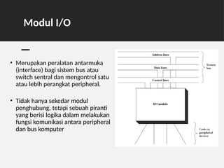 Modul I/O
• Merupakan peralatan antarmuka
(interface) bagi sistem bus atau
switch sentral dan mengontrol satu
atau lebih perangkat peripheral.
• Tidak hanya sekedar modul
penghubung, tetapi sebuah piranti
yang berisi logika dalam melakukan
fungsi komunikasi antara peripheral
dan bus komputer
 