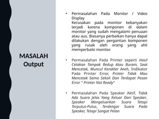 MASALAH
Output
• Permasalahan Pada Monitor / Video
Display
Kerusakan pada monitor kebanyakan
terjadi karena komponen di dalam
monitor yang sudah mengalami penuaan
atau aus. Biasanya perbaikan hanya dapat
dilakukan dengan pergantian komponen
yang rusak oleh orang yang ahli
memperbaiki monitor.
• Permasalahan Pada Printer seperti Hasil
Cetakan Tampak Redup Atau Buram, Saat
Mencetak, Muncul Karakter Aneh, Indikator
Pada Printer Error, Printer Tidak Mau
Mencetak Sama Sekali Dan Terdapat Pesan
Error " Printer Not Ready“
• Permasalahan Pada Speaker Aktif, Tidak
Ada Suara Jelas Yang Keluar Dari Speaker,
Speaker Mengeluarkan Suara Tetapi
Terputus-Putus, Terdengar Suara Pada
Speaker, Tetapi Sangat Pelan
 