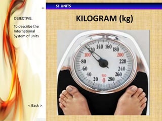 SI UNITS
OBJECTIVE:

To describe the
International
System of units

< Back >

KILOGRAM (kg)

 