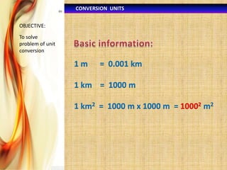 CONVERSION UNITS
OBJECTIVE:

To solve
problem of unit
conversion

1m

= 0.001 km

1 km = 1000 m
1 km2 = 1000 m x 1000 m = 10002 m2

 