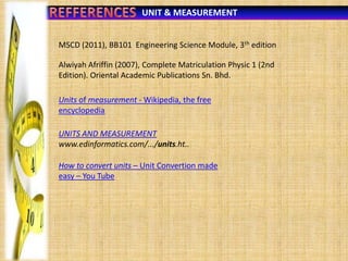 UNIT & MEASUREMENT
MSCD (2011), BB101 Engineering Science Module, 3th edition
Alwiyah Afriffin (2007), Complete Matriculation Physic 1 (2nd
Edition). Oriental Academic Publications Sn. Bhd.
Units of measurement - Wikipedia, the free
encyclopedia
UNITS AND MEASUREMENT
www.edinformatics.com/.../units.ht..
How to convert units – Unit Convertion made
easy – You Tube

 