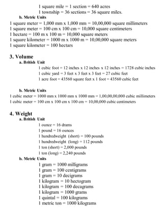 1 square mile = 1 section = 640 acres
1 township = 36 sections = 36 square miles.
b. Metric Units
1 square meter = 1,000 mm x 1,000 mm = 10,00,000 square millimeters
1 square meter = 100 cm x 100 cm = 10,000 square centimeters
1 hectare = 100 m x 100 m = 10,000 square meters
1 square kilometer = 1000 m x 1000 m = 10,00,000 square meters
1 square kilometer = 100 hectars
3. Volume
a. British Unit
1 cubic foot = 12 inches x 12 inches x 12 inches = 1728 cubic inches
1 cubic yard = 3 feet x 3 feet x 3 feet = 27 cubic feet
1 acre foot = 43560 square feet x 1 foot = 43560 cubic feet
b. Metric Units
1 cubic meter = 1000 mm x 1000 mm x 1000 mm = 1,00,00,00,000 cubic millimeters
1 cubic meter = 100 cm x 100 cm x 100 cm = 10,00,000 cubic centimeters
4. Weight
a. British Unit
1 ounce = 16 drams
1 pound = 16 ounces
1 hundredweight (short) = 100 pounds
1 hundredweight (long) = 112 pounds
1 ton (short) = 2,000 pounds
1 ton (long) = 2,240 pounds
b. Metric Units
1 gram = 1000 milligrams
1 gram = 100 centigrams
1 gram = 10 decigrams
1 kilogram = 10 hectogram
1 kilogram = 100 decagrams
1 kilogram = 1000 grams
1 quintal = 100 kilograms
1 metric ton = 1000 kilograms
 