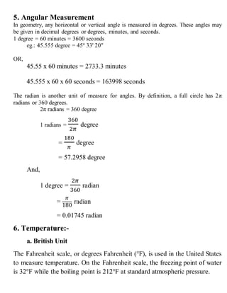 5. Angular Measurement
In geometry, any horizontal or vertical angle is measured in degrees. These angles may
be given in decimal degrees or degrees, minutes, and seconds.
1 degree = 60 minutes = 3600 seconds
eg.: 45.555 degree = 45º 33' 20"
OR,
45.55 x 60 minutes = 2733.3 minutes
45.555 x 60 x 60 seconds = 163998 seconds
The radian is another unit of measure for angles. By definition, a full circle has 2π
radians or 360 degrees.
2π radians = 360 degree
1 radians =
360
2𝜋
degree
=
180
𝜋
degree
= 57.2958 degree
And,
1 degree =
2𝜋
360
radian
=
𝜋
180
radian
= 0.01745 radian
6. Temperature:-
a. British Unit
The Fahrenheit scale, or degrees Fahrenheit (°F), is used in the United States
to measure temperature. On the Fahrenheit scale, the freezing point of water
is 32°F while the boiling point is 212°F at standard atmospheric pressure.
 