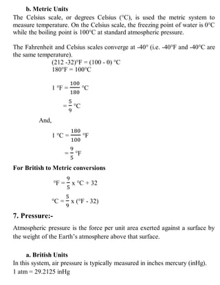 b. Metric Units
The Celsius scale, or degrees Celsius (°C), is used the metric system to
measure temperature. On the Celsius scale, the freezing point of water is 0°C
while the boiling point is 100°C at standard atmospheric pressure.
The Fahrenheit and Celsius scales converge at -40° (i.e. -40°F and -40°C are
the same temperature).
(212 -32)°F = (100 - 0) °C
180°F = 100°C
1 °F =
100
180
°C
=
5
9
°C
And,
1 °C =
180
100
°F
=
9
5
°F
For British to Metric conversions
°F =
9
5
x °C + 32
°C =
5
9
x (°F - 32)
7. Pressure:-
Atmospheric pressure is the force per unit area exerted against a surface by
the weight of the Earth’s atmosphere above that surface.
a. British Units
In this system, air pressure is typically measured in inches mercury (inHg).
1 atm = 29.2125 inHg
 