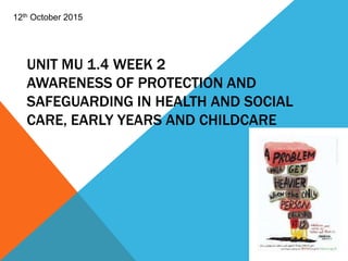 UNIT MU 1.4 WEEK 2
AWARENESS OF PROTECTION AND
SAFEGUARDING IN HEALTH AND SOCIAL
CARE, EARLY YEARS AND CHILDCARE
12th October 2015
 