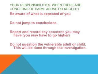 Be aware of what is expected of you
Do not jump to conclusions.
Report and record any concerns you may
have (you may have to go higher)
Do not question the vulnerable adult or child.
This will be done through the investigation.
YOUR RESPONSIBILITIES WHEN THERE ARE
CONCERNS OF HARM, ABUSE OR NEGLECT
 