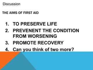 THE AIMS OF FIRST AID
1. TO PRESERVE LIFE
2. PREVENENT THE CONDITION
FROM WORSENING
3. PROMOTE RECOVERY
4. Can you think of two more?
Discussion
 