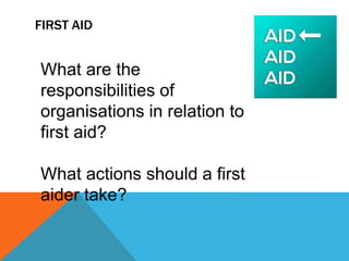 FIRST AID
What are the
responsibilities of
organisations in relation to
first aid?
What actions should a first
aider take?
 