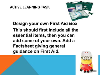 ACTIVE LEARNING TASK
Design your own First Aid Box
This should first include all the
essential items, then you can
add some of your own. Add a
Factsheet giving general
guidance on First Aid.
 
