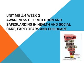 UNIT MU 1.4 WEEK 2
AWARENESS OF PROTECTION AND
SAFEGUARDING IN HEALTH AND SOCIAL
CARE, EARLY YEARS AND CHILDCARE
 