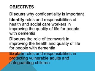 OBJECTIVES
Discuss why confidentiality is important
Identify roles and responsibilities of
health and social care workers in
improving the quality of life for people
with dementia
Discuss the role of teamwork in
improving the health and quality of life
for people with dementia
Explain roles and responsibilities in
protecting vulnerable adults and
safeguarding children
 