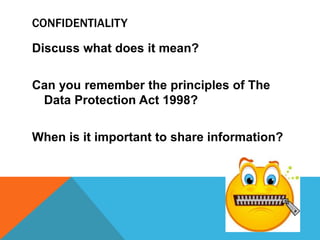 CONFIDENTIALITY
Discuss what does it mean?
Can you remember the principles of The
Data Protection Act 1998?
When is it important to share information?
 