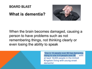 BOARD BLAST
What is dementia?
When the brain becomes damaged, causing a
person to have problems such as not
remembering things, not thinking clearly or
even losing the ability to speak
 